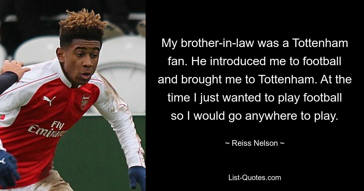 My brother-in-law was a Tottenham fan. He introduced me to football and brought me to Tottenham. At the time I just wanted to play football so I would go anywhere to play. — © Reiss Nelson