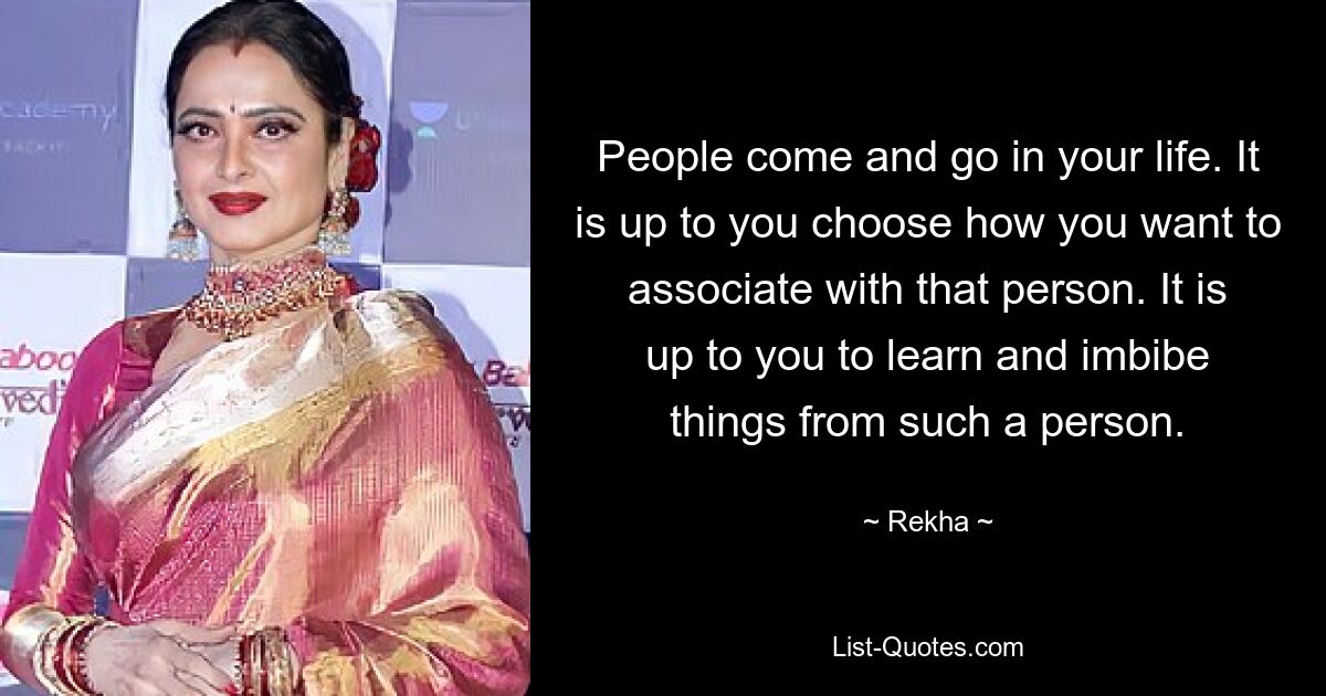 People come and go in your life. It is up to you choose how you want to associate with that person. It is up to you to learn and imbibe things from such a person. — © Rekha