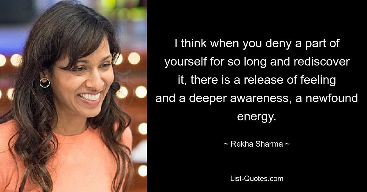 I think when you deny a part of yourself for so long and rediscover it, there is a release of feeling and a deeper awareness, a newfound energy. — © Rekha Sharma