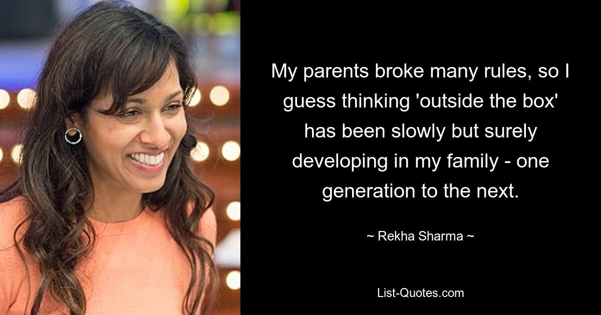 My parents broke many rules, so I guess thinking 'outside the box' has been slowly but surely developing in my family - one generation to the next. — © Rekha Sharma