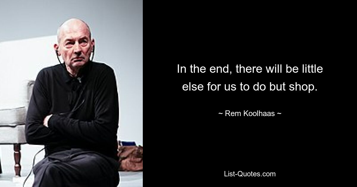 In the end, there will be little else for us to do but shop. — © Rem Koolhaas