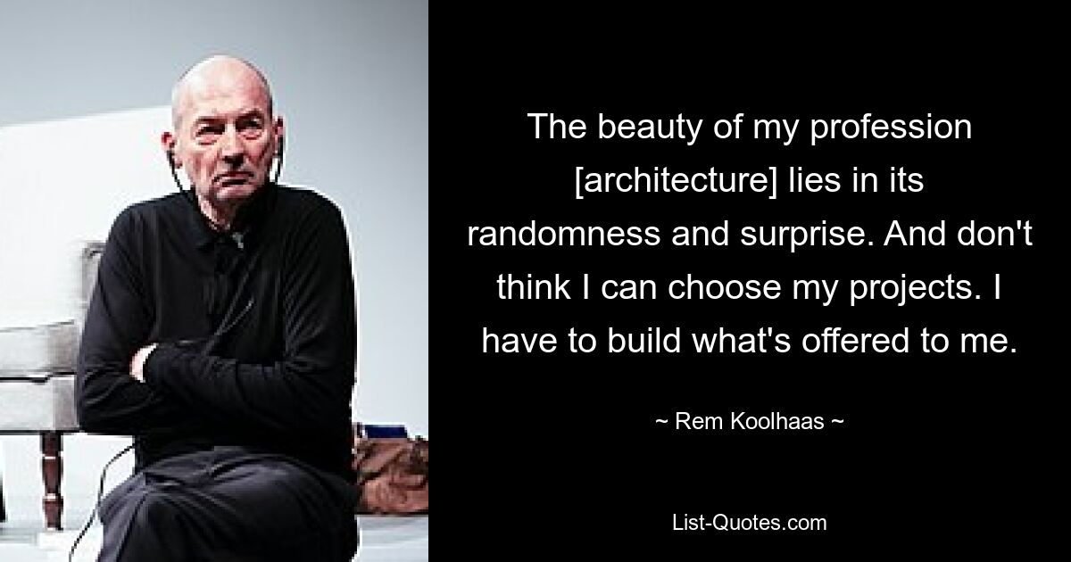 The beauty of my profession [architecture] lies in its randomness and surprise. And don't think I can choose my projects. I have to build what's offered to me. — © Rem Koolhaas