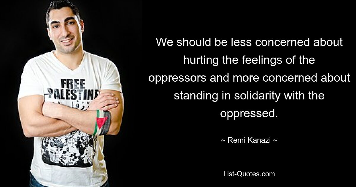 We should be less concerned about hurting the feelings of the oppressors and more concerned about standing in solidarity with the oppressed. — © Remi Kanazi