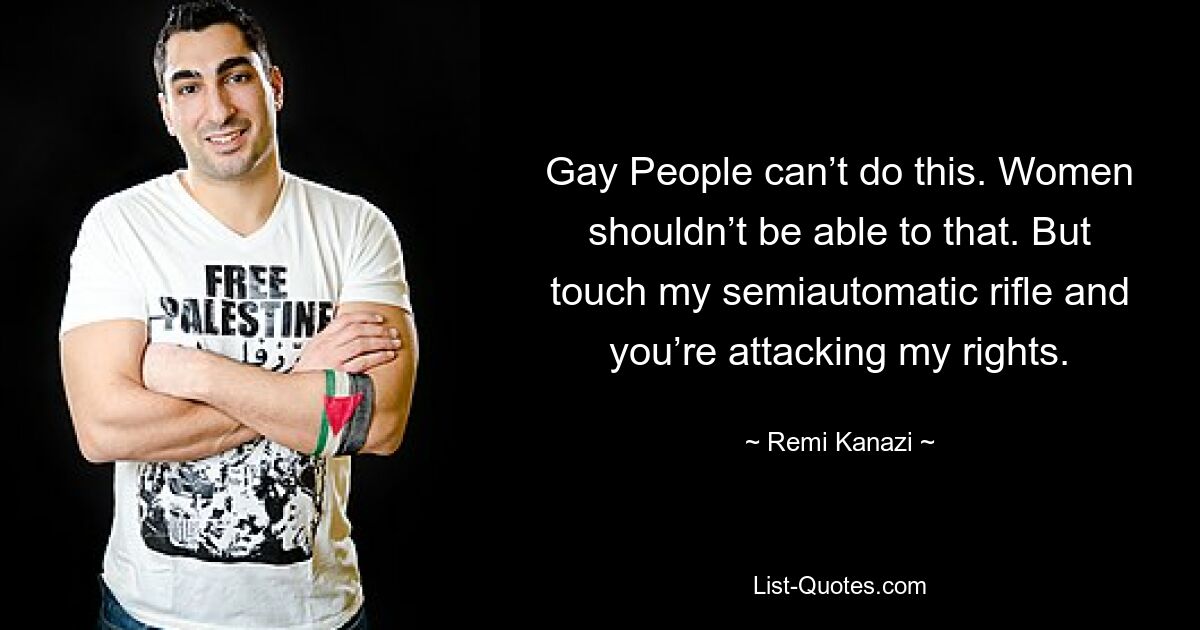 Gay People can’t do this. Women shouldn’t be able to that. But touch my semiautomatic rifle and you’re attacking my rights. — © Remi Kanazi