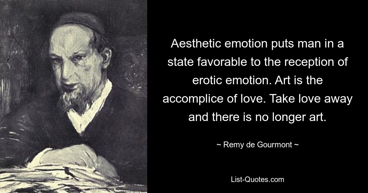 Aesthetic emotion puts man in a state favorable to the reception of erotic emotion. Art is the accomplice of love. Take love away and there is no longer art. — © Remy de Gourmont