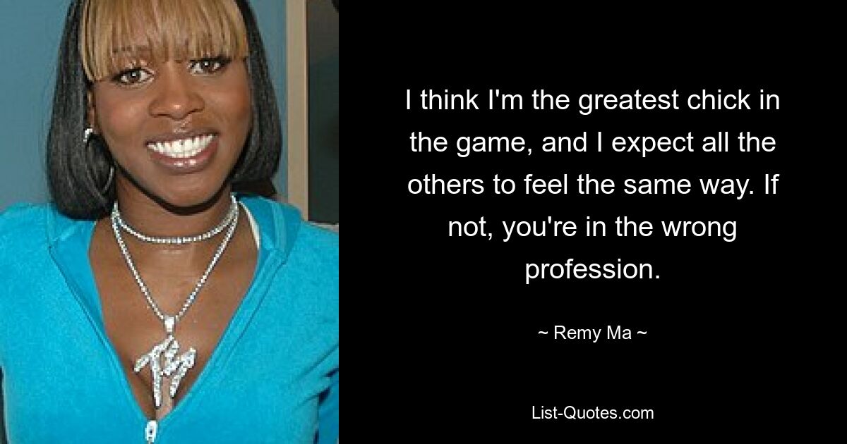 I think I'm the greatest chick in the game, and I expect all the others to feel the same way. If not, you're in the wrong profession. — © Remy Ma