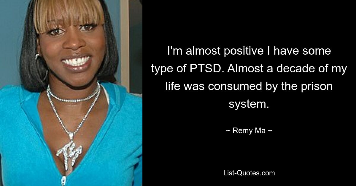 I'm almost positive I have some type of PTSD. Almost a decade of my life was consumed by the prison system. — © Remy Ma