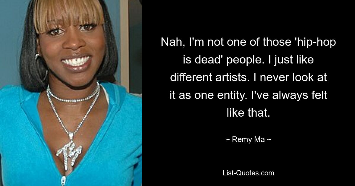 Nah, I'm not one of those 'hip-hop is dead' people. I just like different artists. I never look at it as one entity. I've always felt like that. — © Remy Ma