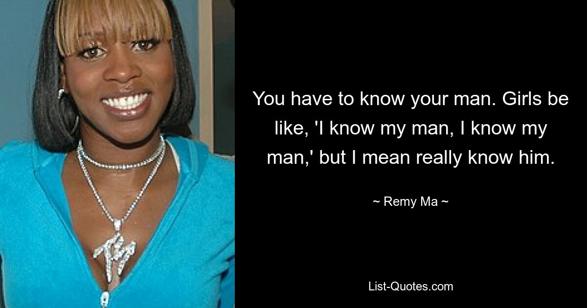 You have to know your man. Girls be like, 'I know my man, I know my man,' but I mean really know him. — © Remy Ma