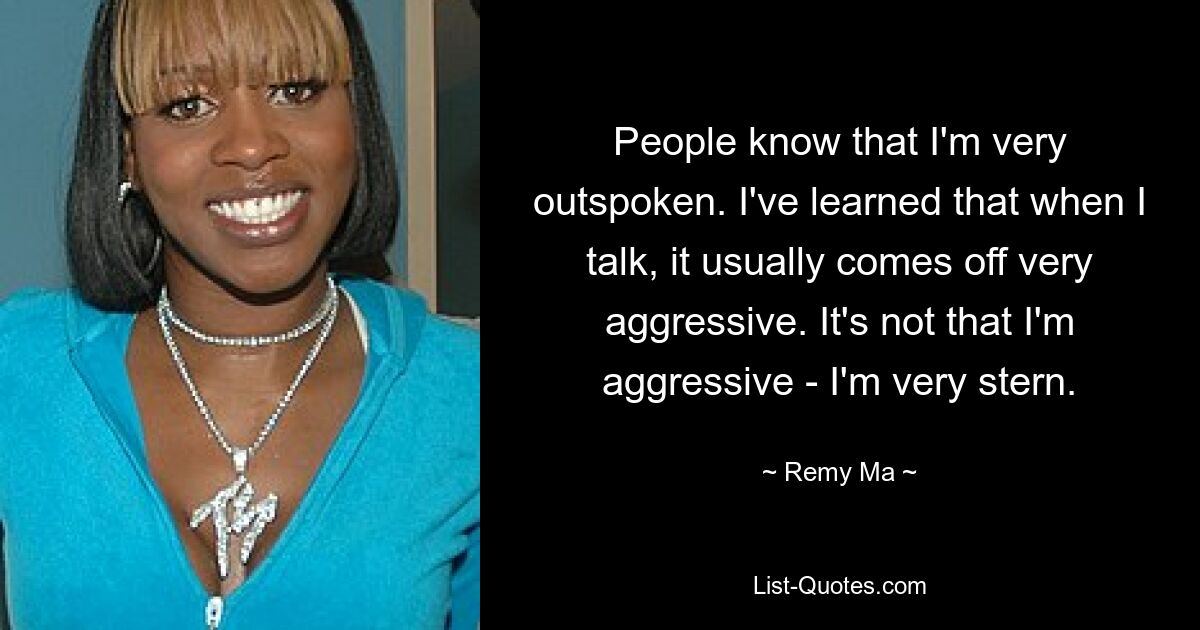 People know that I'm very outspoken. I've learned that when I talk, it usually comes off very aggressive. It's not that I'm aggressive - I'm very stern. — © Remy Ma