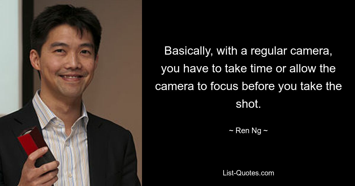 Basically, with a regular camera, you have to take time or allow the camera to focus before you take the shot. — © Ren Ng