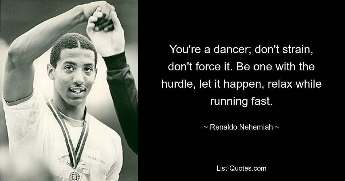 You're a dancer; don't strain, don't force it. Be one with the hurdle, let it happen, relax while running fast. — © Renaldo Nehemiah