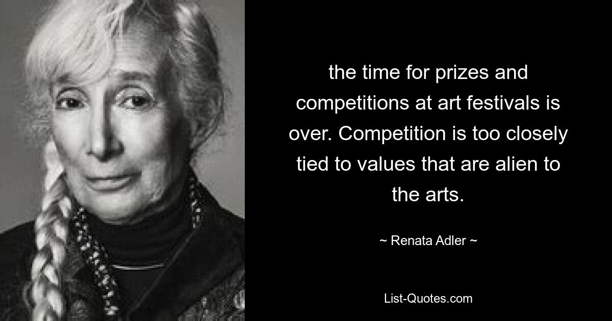 the time for prizes and competitions at art festivals is over. Competition is too closely tied to values that are alien to the arts. — © Renata Adler