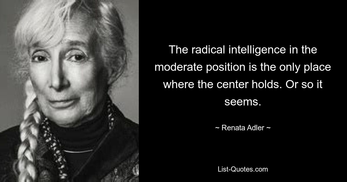 The radical intelligence in the moderate position is the only place where the center holds. Or so it seems. — © Renata Adler