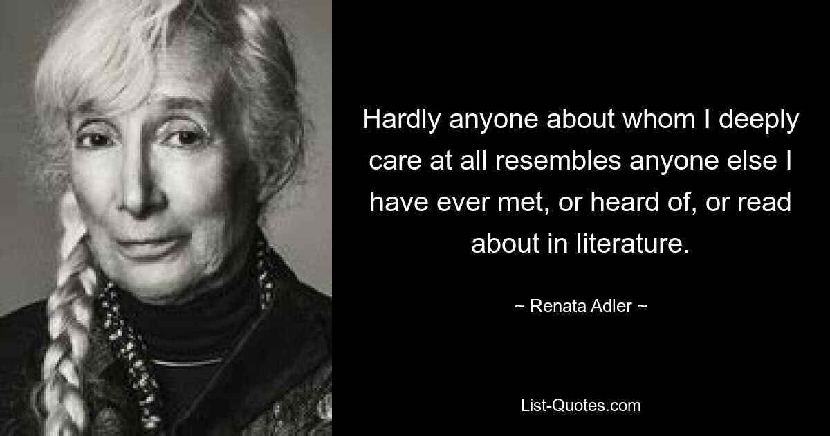 Hardly anyone about whom I deeply care at all resembles anyone else I have ever met, or heard of, or read about in literature. — © Renata Adler