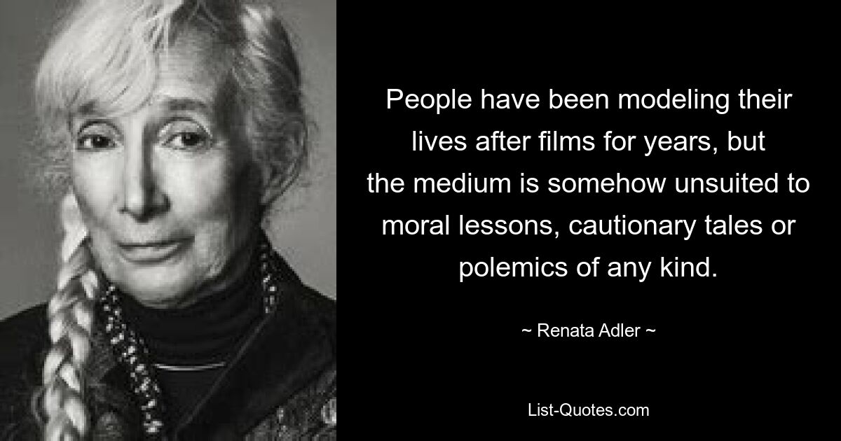 People have been modeling their lives after films for years, but the medium is somehow unsuited to moral lessons, cautionary tales or polemics of any kind. — © Renata Adler