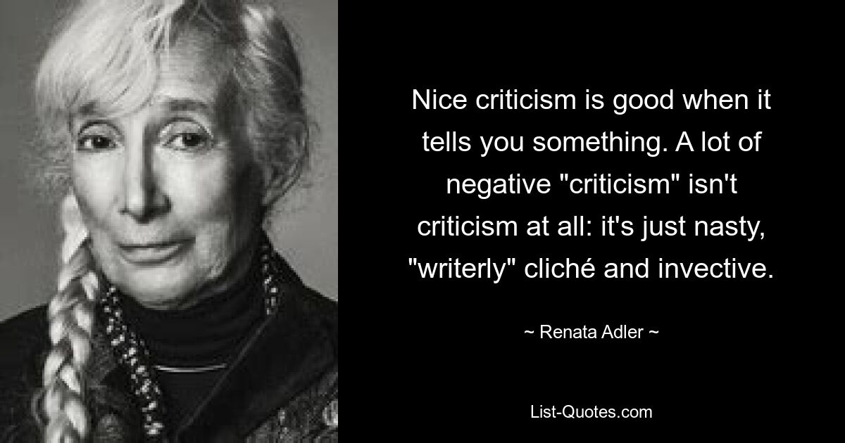 Nice criticism is good when it tells you something. A lot of negative "criticism" isn't criticism at all: it's just nasty, "writerly" cliché and invective. — © Renata Adler