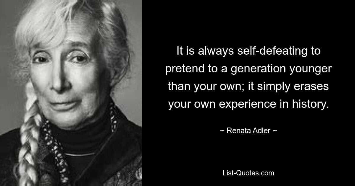 It is always self-defeating to pretend to a generation younger than your own; it simply erases your own experience in history. — © Renata Adler