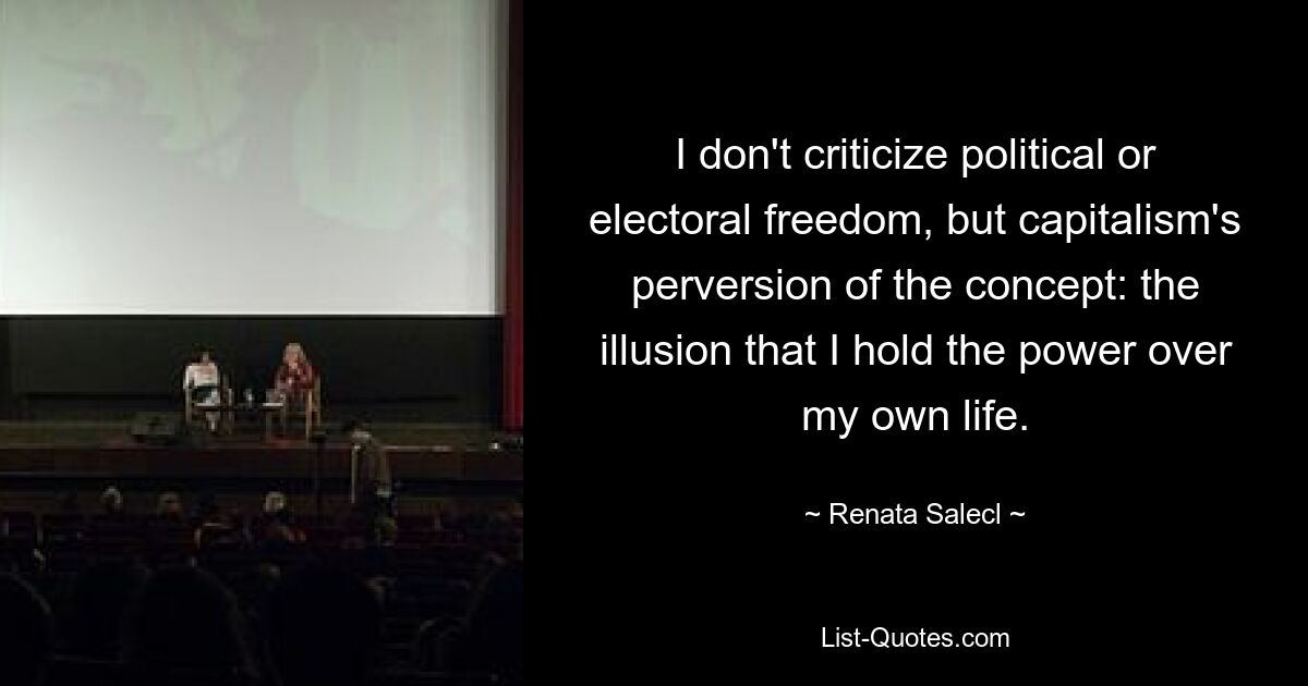 I don't criticize political or electoral freedom, but capitalism's perversion of the concept: the illusion that I hold the power over my own life. — © Renata Salecl