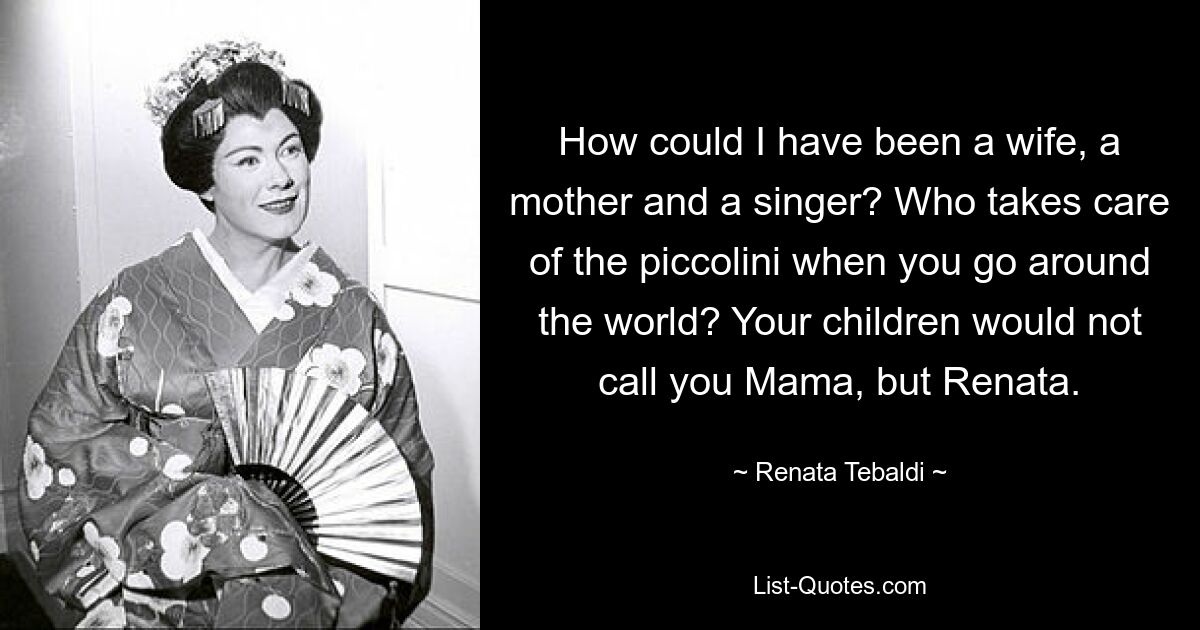 How could I have been a wife, a mother and a singer? Who takes care of the piccolini when you go around the world? Your children would not call you Mama, but Renata. — © Renata Tebaldi