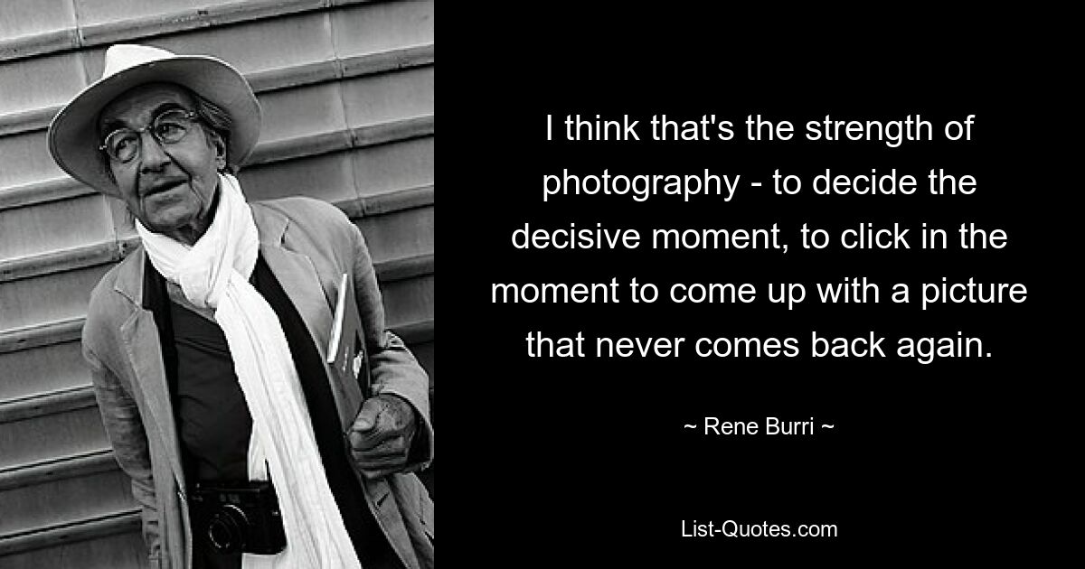 I think that's the strength of photography - to decide the decisive moment, to click in the moment to come up with a picture that never comes back again. — © Rene Burri