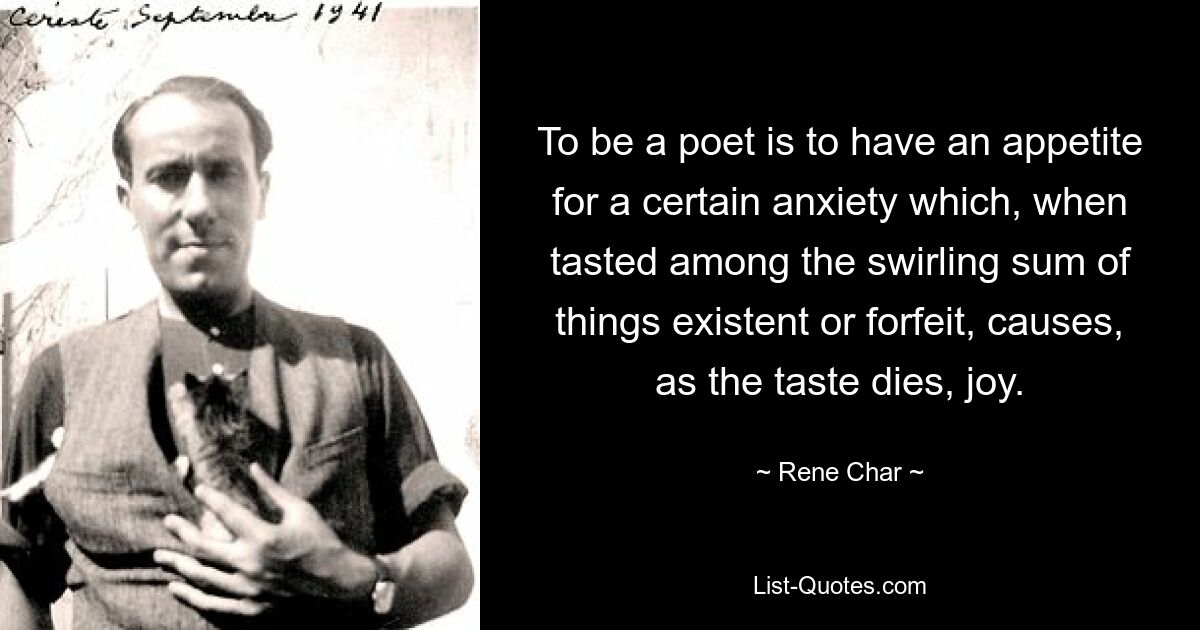 To be a poet is to have an appetite for a certain anxiety which, when tasted among the swirling sum of things existent or forfeit, causes, as the taste dies, joy. — © Rene Char