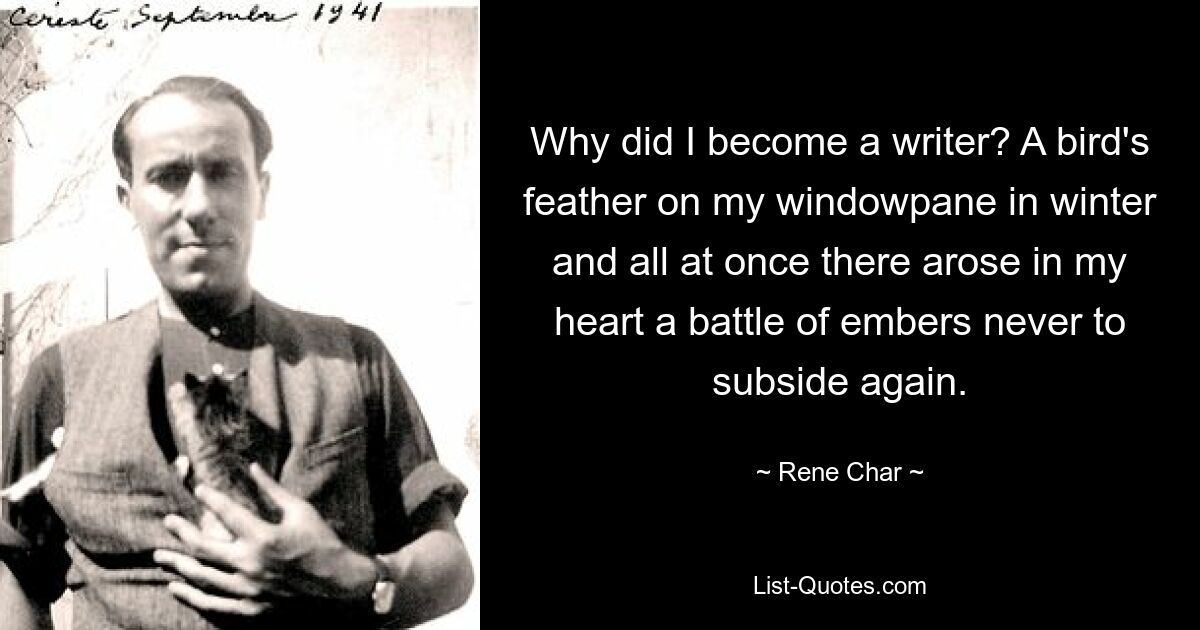 Why did I become a writer? A bird's feather on my windowpane in winter and all at once there arose in my heart a battle of embers never to subside again. — © Rene Char