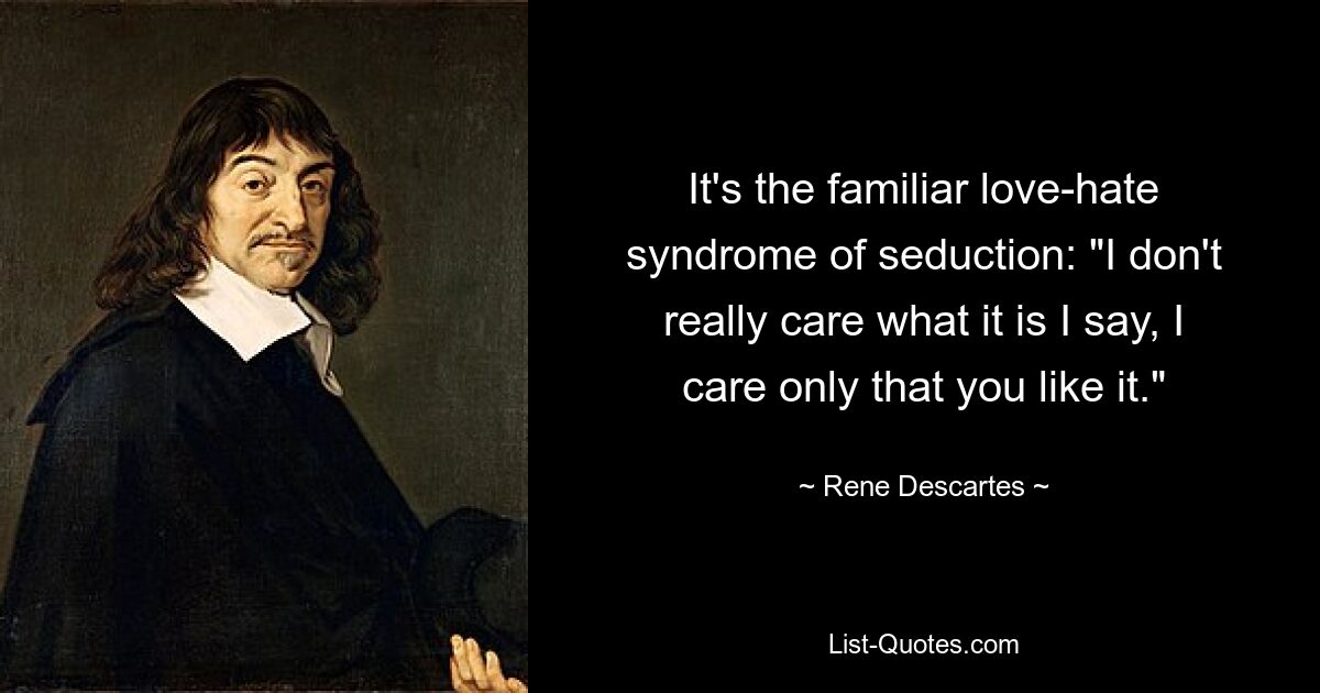 It's the familiar love-hate syndrome of seduction: "I don't really care what it is I say, I care only that you like it." — © Rene Descartes