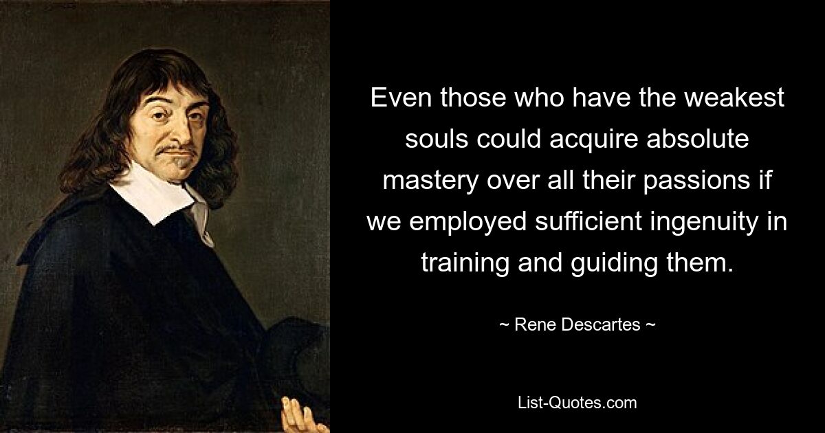 Even those who have the weakest souls could acquire absolute mastery over all their passions if we employed sufficient ingenuity in training and guiding them. — © Rene Descartes