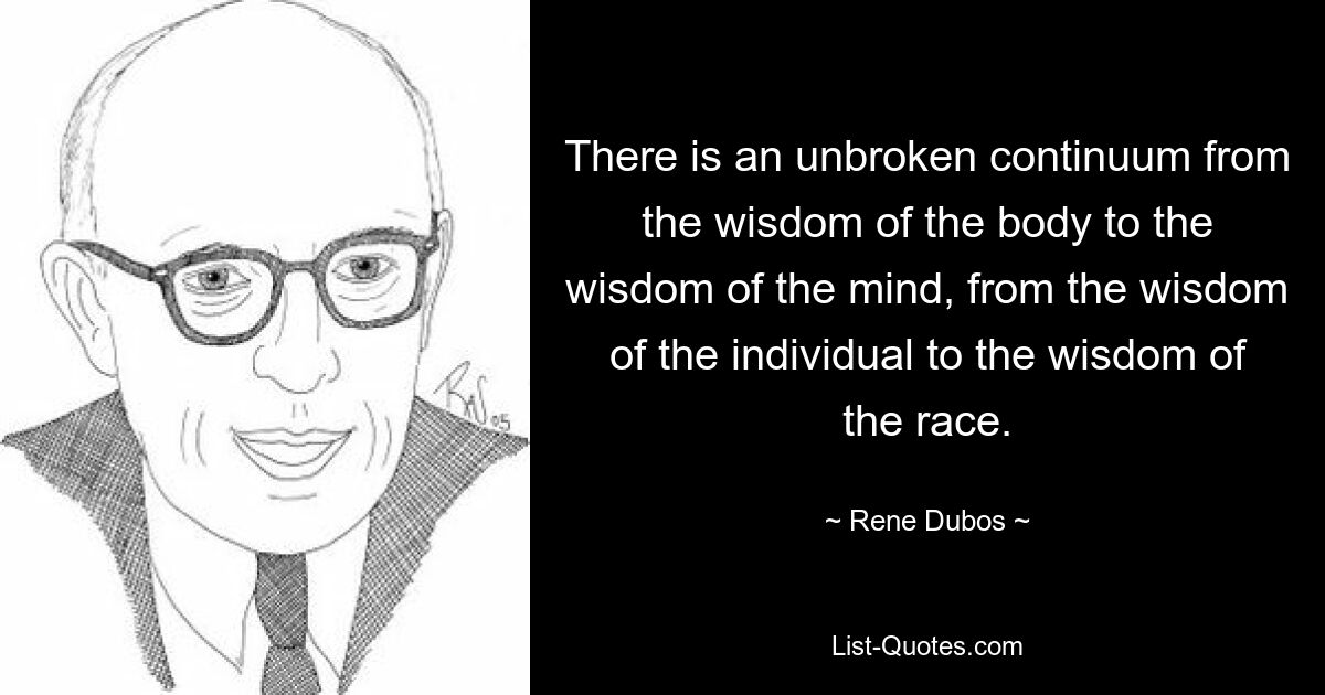 There is an unbroken continuum from the wisdom of the body to the wisdom of the mind, from the wisdom of the individual to the wisdom of the race. — © Rene Dubos