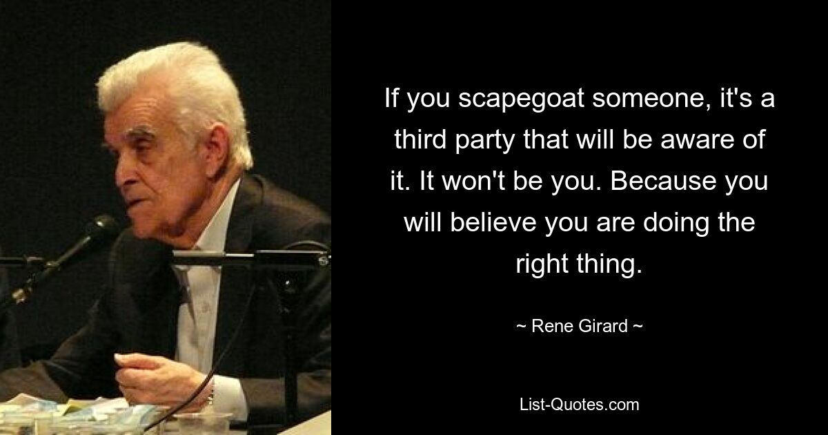 If you scapegoat someone, it's a third party that will be aware of it. It won't be you. Because you will believe you are doing the right thing. — © Rene Girard