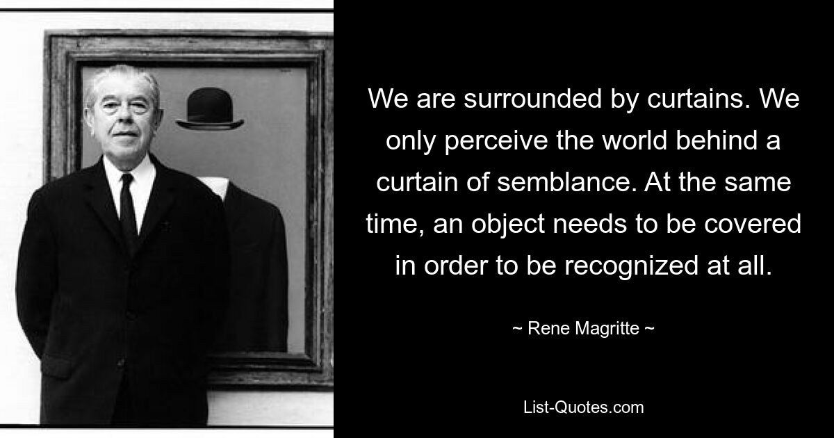 We are surrounded by curtains. We only perceive the world behind a curtain of semblance. At the same time, an object needs to be covered in order to be recognized at all. — © Rene Magritte