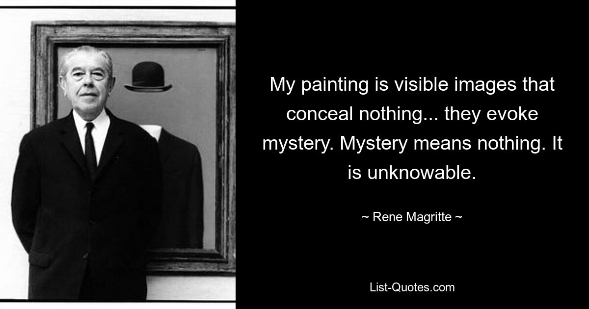 My painting is visible images that conceal nothing... they evoke mystery. Mystery means nothing. It is unknowable. — © Rene Magritte