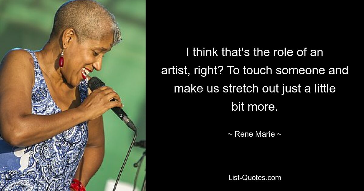 I think that's the role of an artist, right? To touch someone and make us stretch out just a little bit more. — © Rene Marie