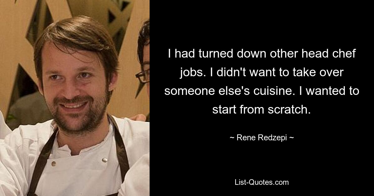 I had turned down other head chef jobs. I didn't want to take over someone else's cuisine. I wanted to start from scratch. — © Rene Redzepi