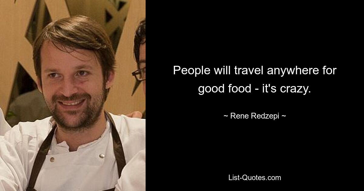 People will travel anywhere for good food - it's crazy. — © Rene Redzepi