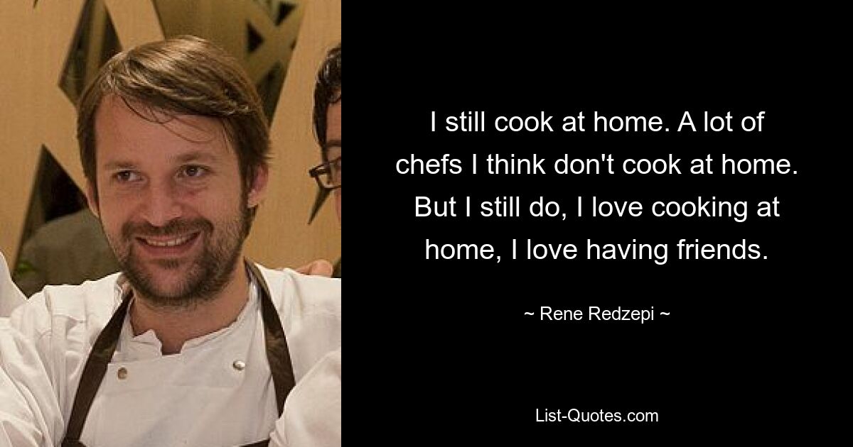 I still cook at home. A lot of chefs I think don't cook at home. But I still do, I love cooking at home, I love having friends. — © Rene Redzepi