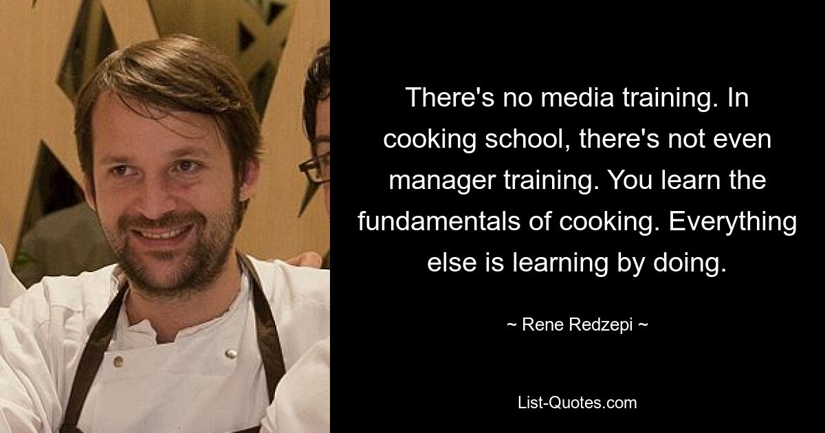 There's no media training. In cooking school, there's not even manager training. You learn the fundamentals of cooking. Everything else is learning by doing. — © Rene Redzepi