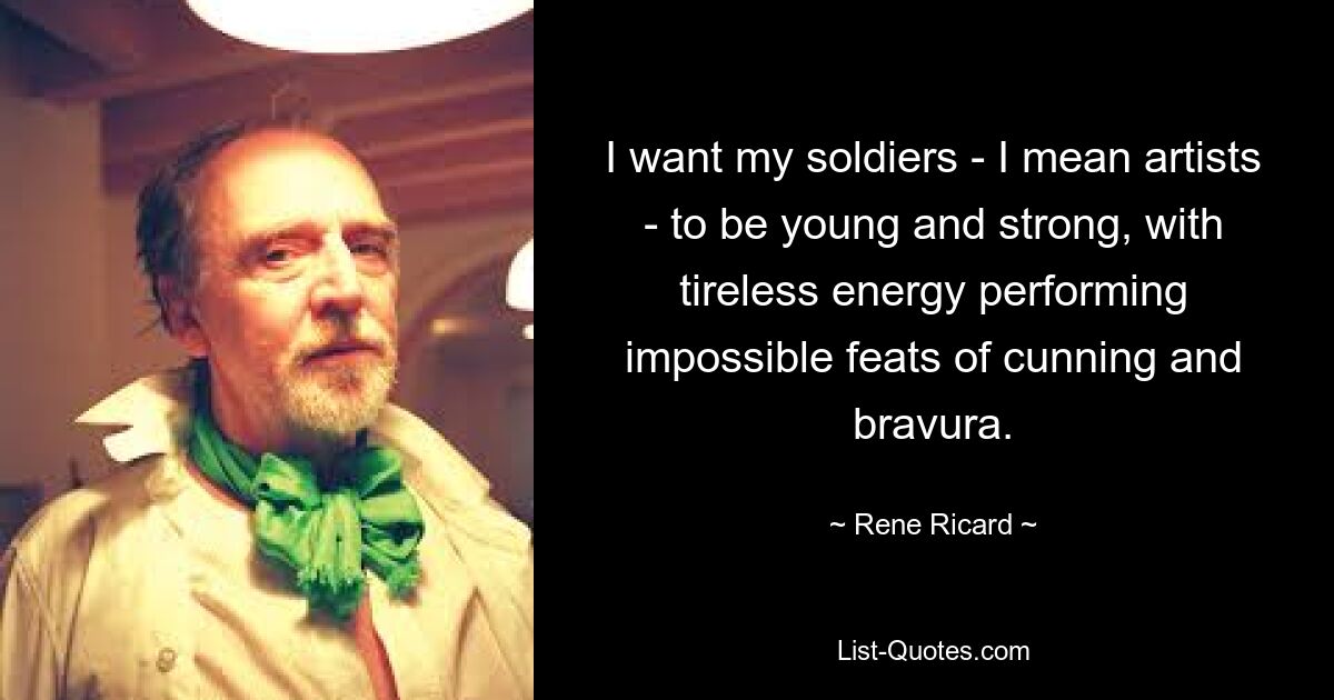 I want my soldiers - I mean artists - to be young and strong, with tireless energy performing impossible feats of cunning and bravura. — © Rene Ricard