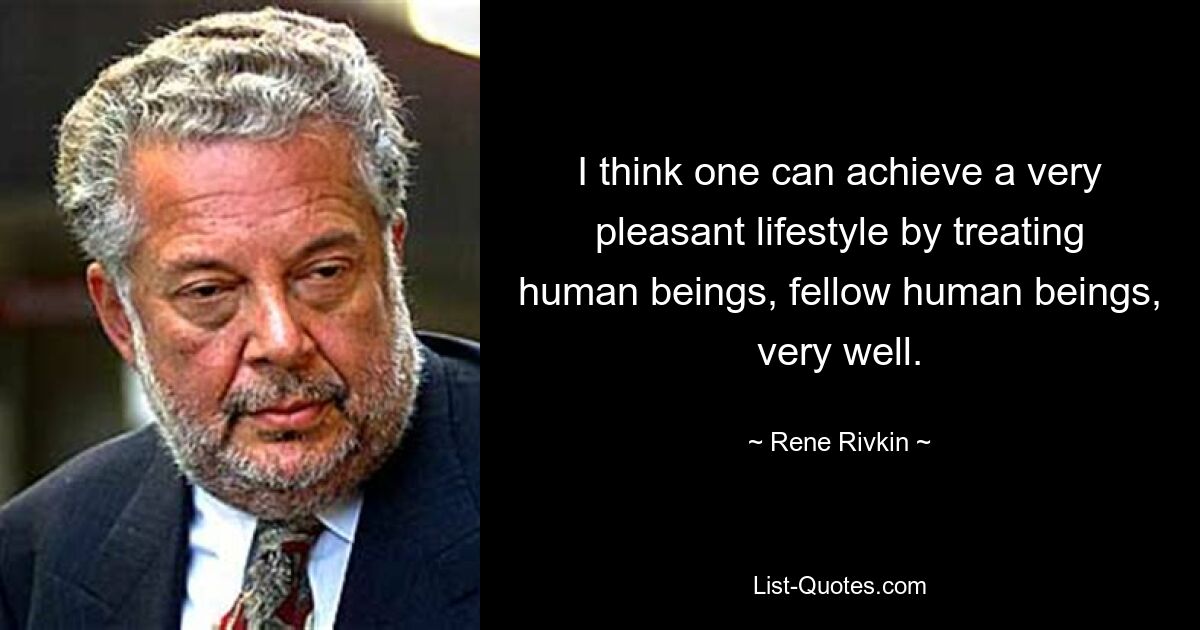 I think one can achieve a very pleasant lifestyle by treating human beings, fellow human beings, very well. — © Rene Rivkin