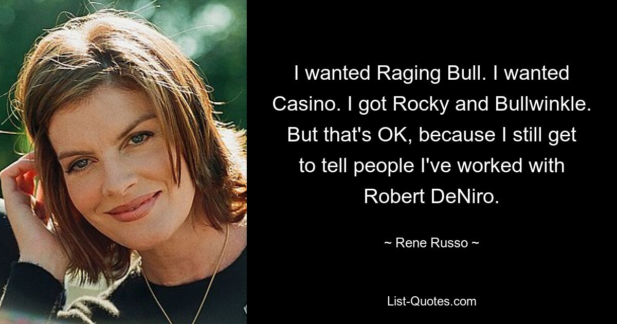 I wanted Raging Bull. I wanted Casino. I got Rocky and Bullwinkle. But that's OK, because I still get to tell people I've worked with Robert DeNiro. — © Rene Russo