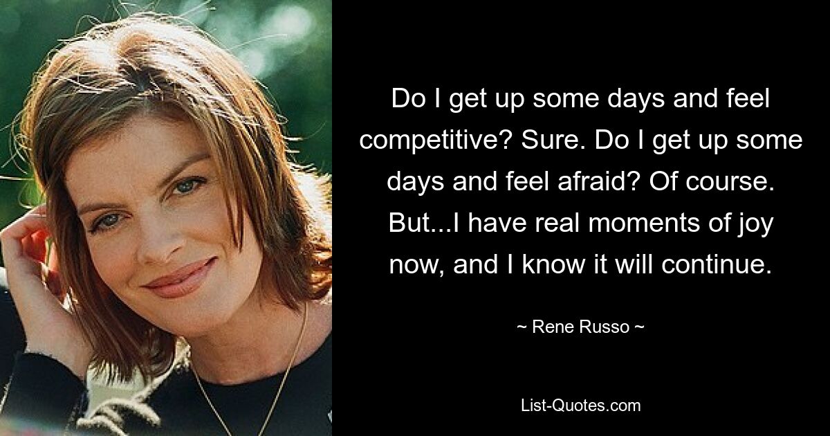 Do I get up some days and feel competitive? Sure. Do I get up some days and feel afraid? Of course. But...I have real moments of joy now, and I know it will continue. — © Rene Russo