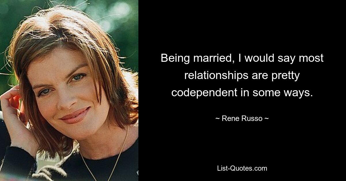 Being married, I would say most relationships are pretty codependent in some ways. — © Rene Russo