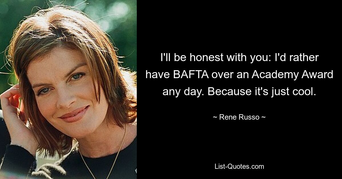 I'll be honest with you: I'd rather have BAFTA over an Academy Award any day. Because it's just cool. — © Rene Russo