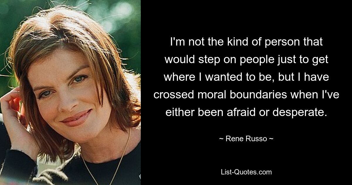 I'm not the kind of person that would step on people just to get where I wanted to be, but I have crossed moral boundaries when I've either been afraid or desperate. — © Rene Russo