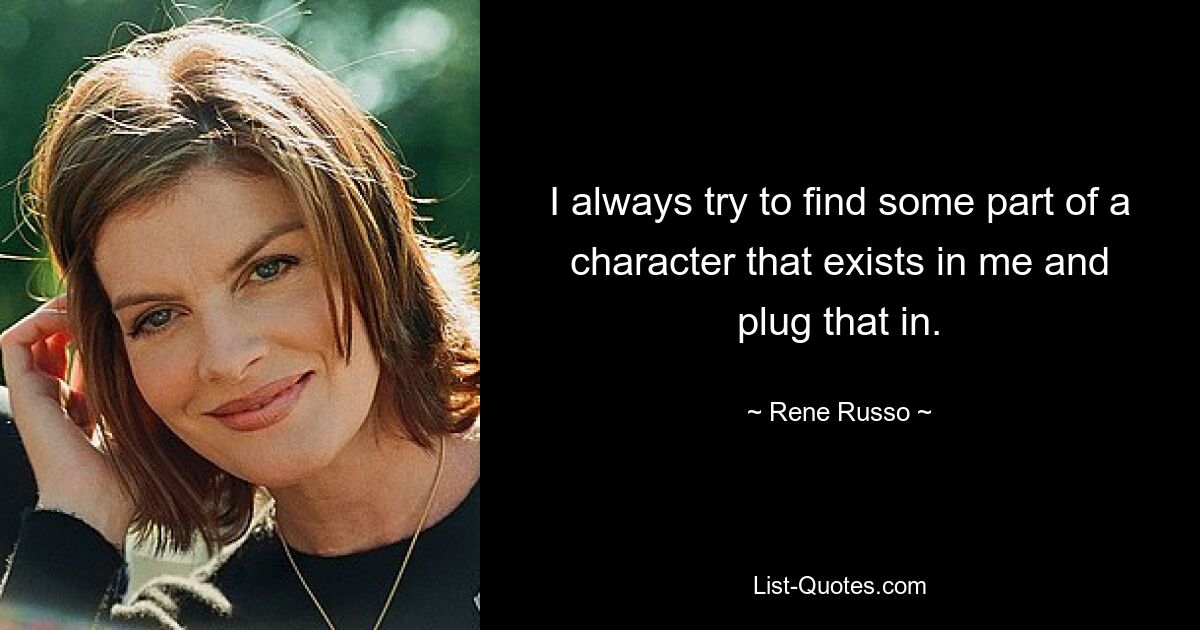 I always try to find some part of a character that exists in me and plug that in. — © Rene Russo