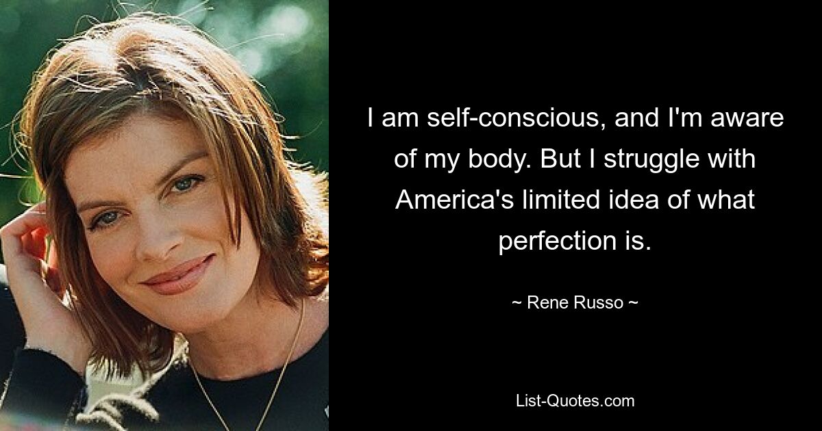 I am self-conscious, and I'm aware of my body. But I struggle with America's limited idea of what perfection is. — © Rene Russo