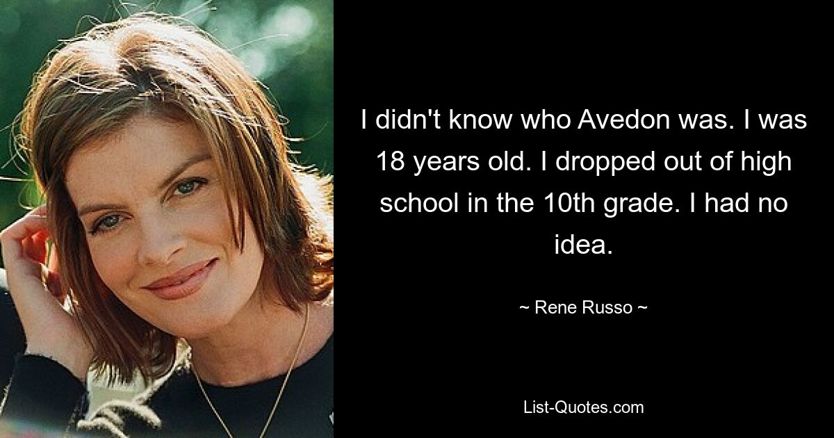 I didn't know who Avedon was. I was 18 years old. I dropped out of high school in the 10th grade. I had no idea. — © Rene Russo