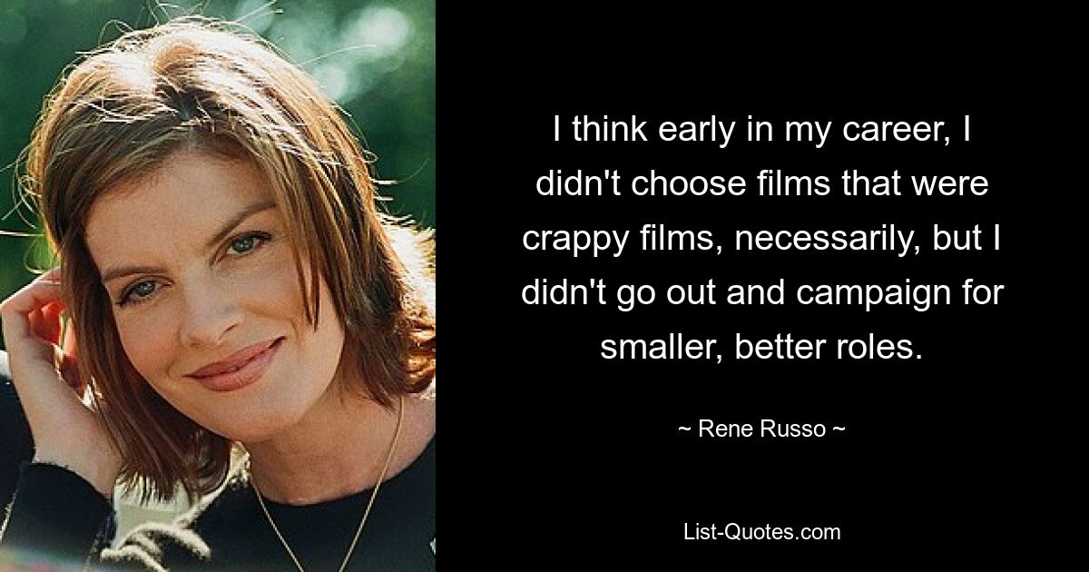 I think early in my career, I didn't choose films that were crappy films, necessarily, but I didn't go out and campaign for smaller, better roles. — © Rene Russo