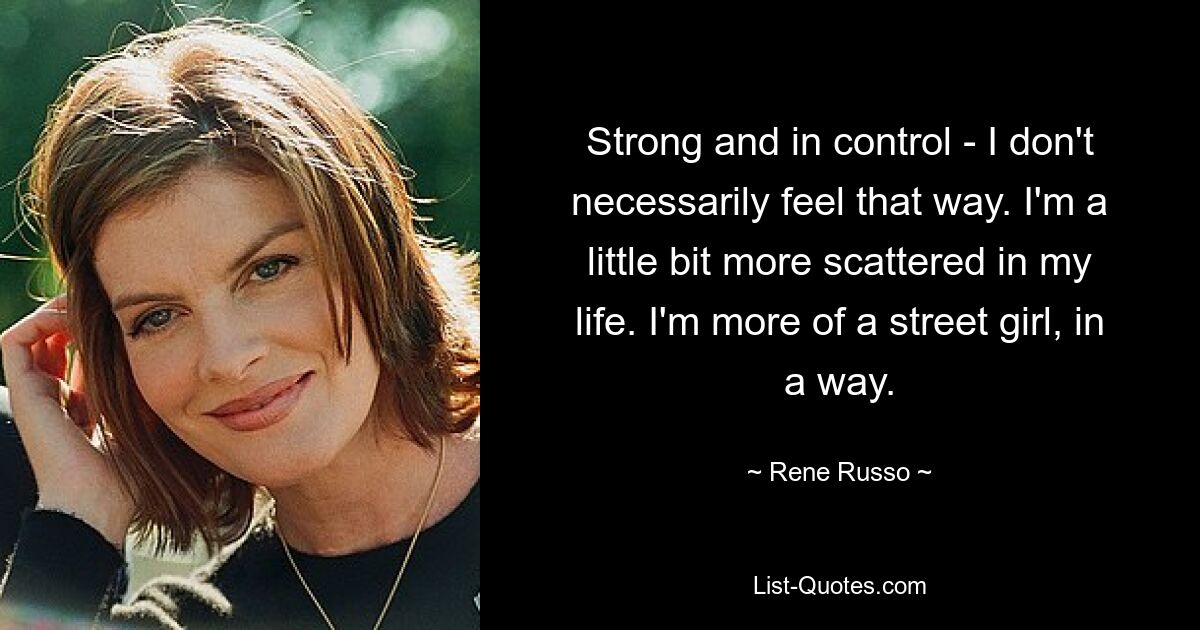 Strong and in control - I don't necessarily feel that way. I'm a little bit more scattered in my life. I'm more of a street girl, in a way. — © Rene Russo